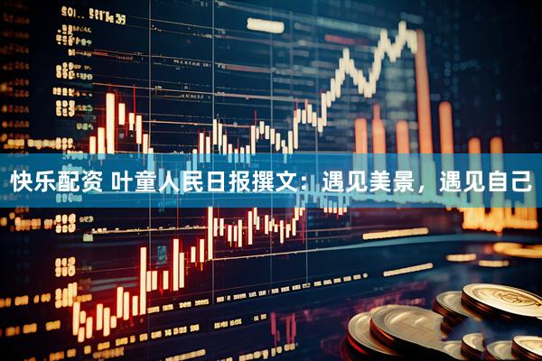 快乐配资 叶童人民日报撰文：遇见美景，遇见自己