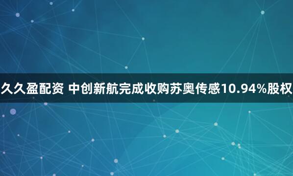 久久盈配资 中创新航完成收购苏奥传感10.94%股权