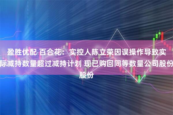 盈胜优配 百合花：实控人陈立荣因误操作导致实际减持数量超过减持计划 现已购回同等数量公司股份