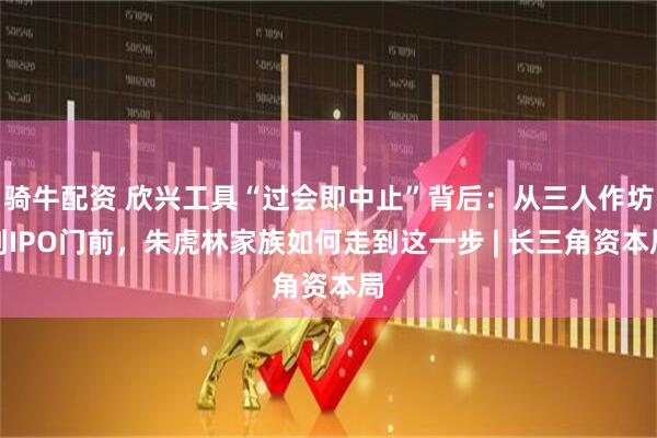 骑牛配资 欣兴工具“过会即中止”背后：从三人作坊到IPO门前，朱虎林家族如何走到这一步 | 长三角资本局