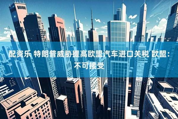 配资乐 特朗普威胁提高欧盟汽车进口关税 欧盟：不可接受